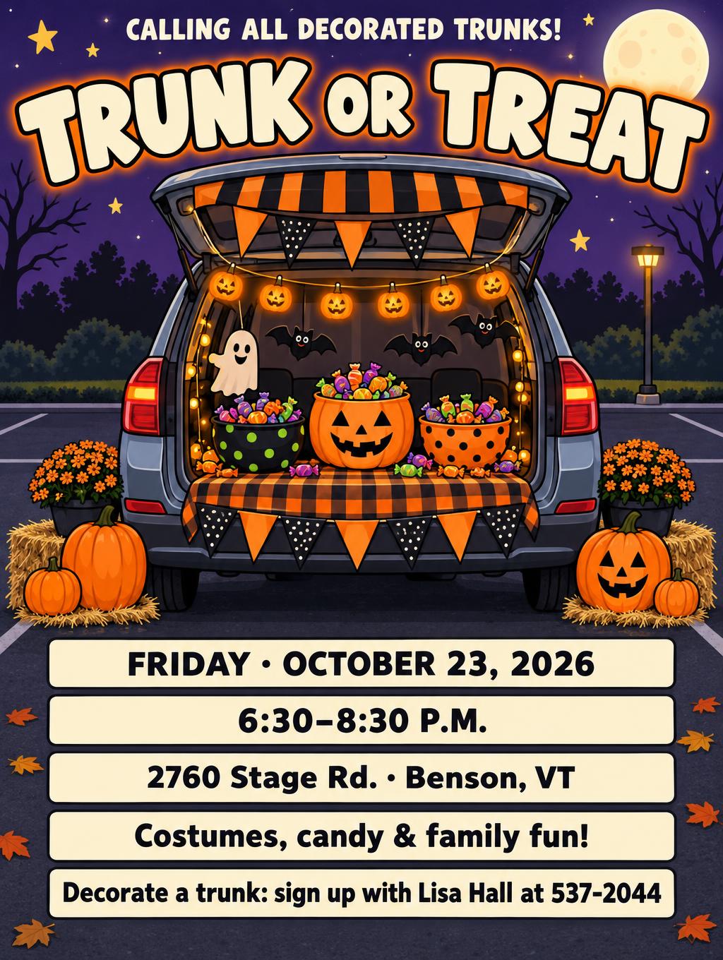 "TRUNK OR TREAT
CALLING ALL DECORATED TRUNKS!
FRIDAY · OCTOBER 23, 2026
6:30–8:30 P.M.
2760 Stage Rd. · Benson, VT
Costumes, candy & family fun!
Decorate a trunk: sign up at {{signup_contact}}" — Halloween text effect